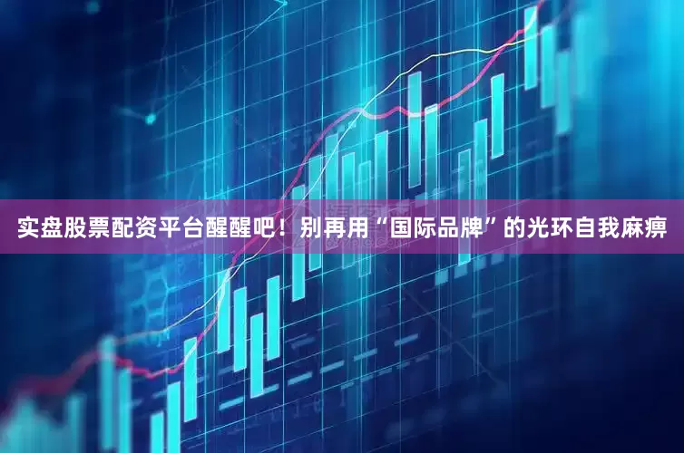 实盘股票配资平台醒醒吧！别再用“国际品牌”的光环自我麻痹