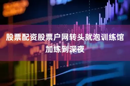 股票配资股票户网转头就泡训练馆加练到深夜
