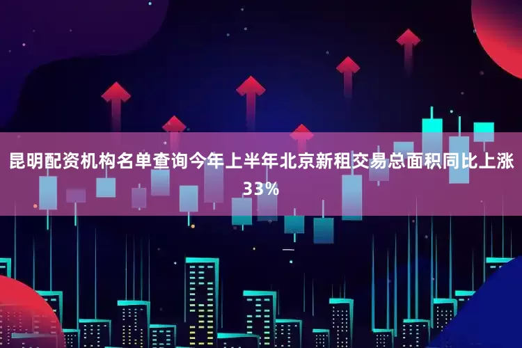 昆明配资机构名单查询今年上半年北京新租交易总面积同比上涨33%