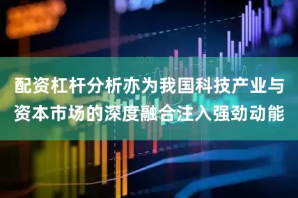 配资杠杆分析亦为我国科技产业与资本市场的深度融合注入强劲动能