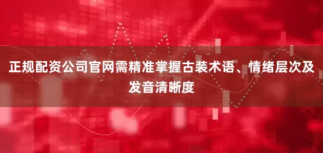 正规配资公司官网需精准掌握古装术语、情绪层次及发音清晰度