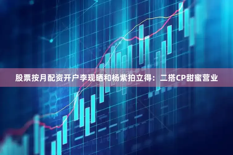 股票按月配资开户李现晒和杨紫拍立得：二搭CP甜蜜营业