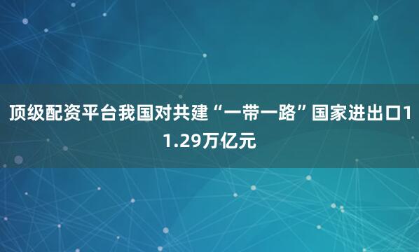 顶级配资平台我国对共建“一带一路”国家进出口11.29万亿元
