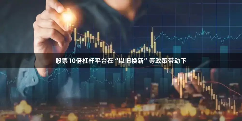 股票10倍杠杆平台在“以旧换新”等政策带动下