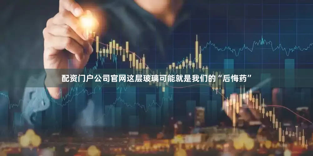 配资门户公司官网这层玻璃可能就是我们的“后悔药”