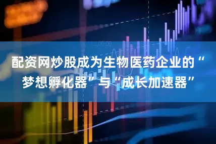 配资网炒股成为生物医药企业的“梦想孵化器”与“成长加速器”