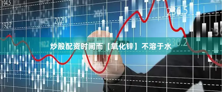 炒股配资时间而【氧化锌】不溶于水