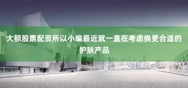 大额股票配资所以小编最近就一直在考虑换更合适的护肤产品